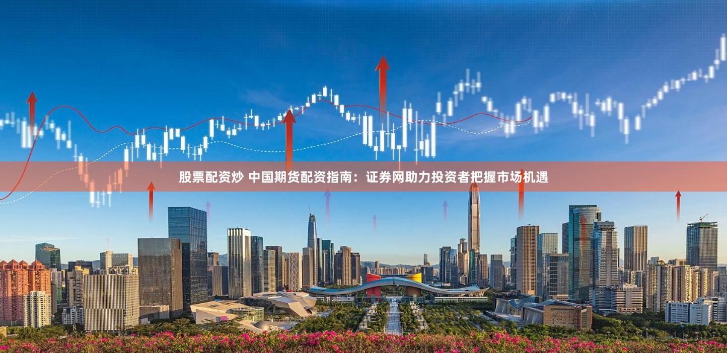 股票配资炒 中国期货配资指南：证券网助力投资者把握市场机遇