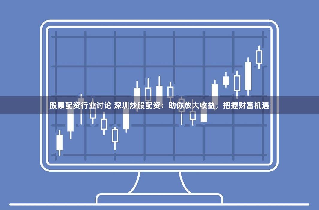 股票配资行业讨论 深圳炒股配资：助你放大收益，把握财富机遇
