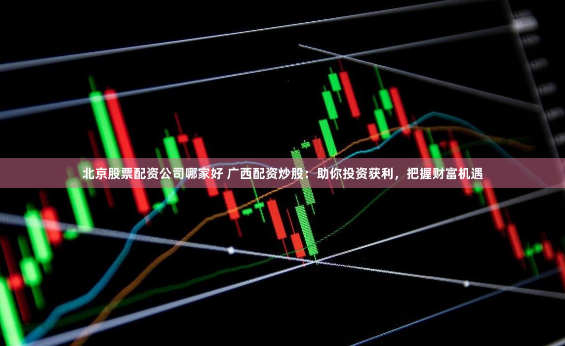 北京股票配资公司哪家好 广西配资炒股：助你投资获利，把握财富机遇
