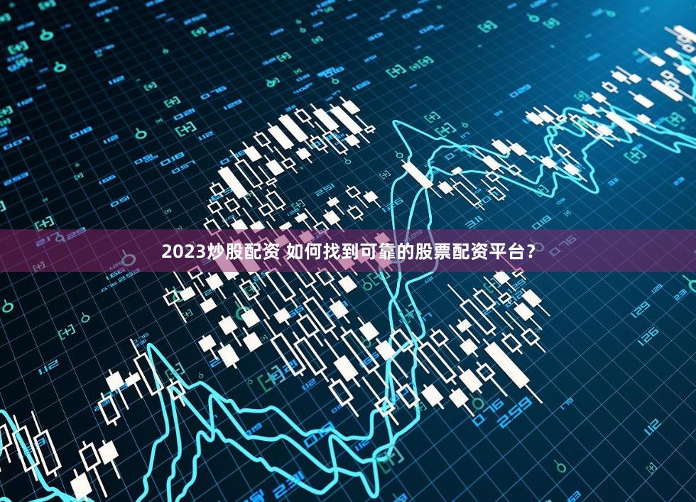 2023炒股配资 如何找到可靠的股票配资平台？